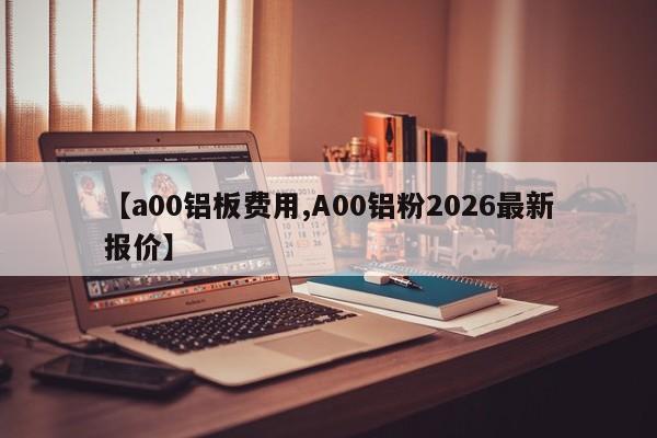 【a00铝板费用,A00铝粉2026最新报价】