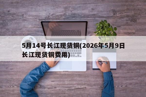 5月14号长江现货铜(2026年5月9日长江现货铜费用)