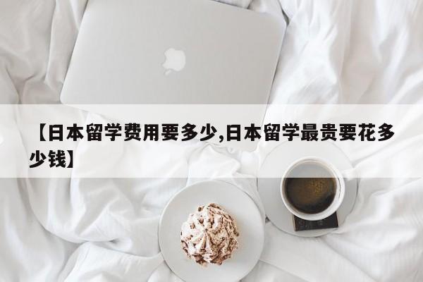 【日本留学费用要多少,日本留学最贵要花多少钱】
