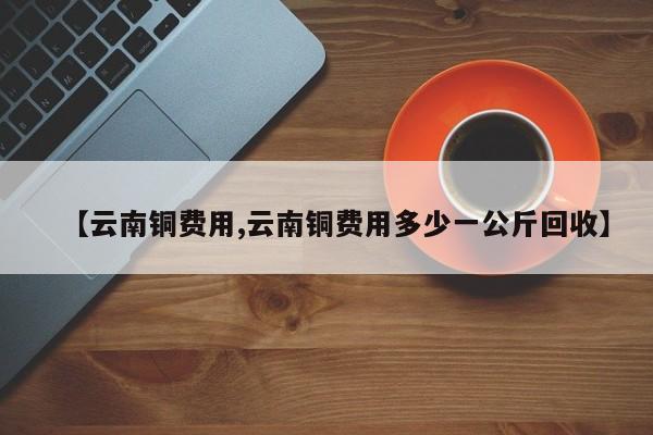 【云南铜费用,云南铜费用多少一公斤回收】