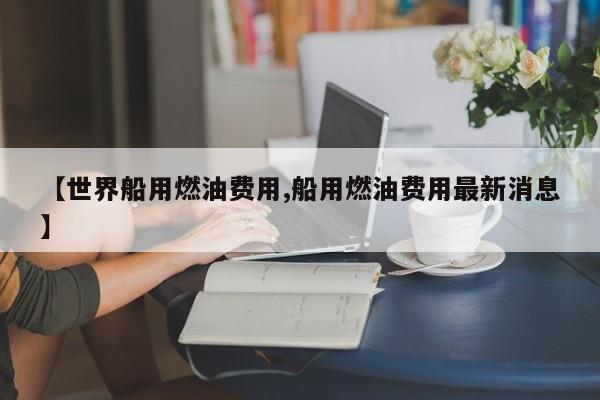 【世界船用燃油费用,船用燃油费用最新消息】