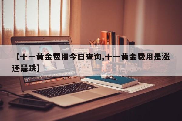 【十一黄金费用今日查询,十一黄金费用是涨还是跌】