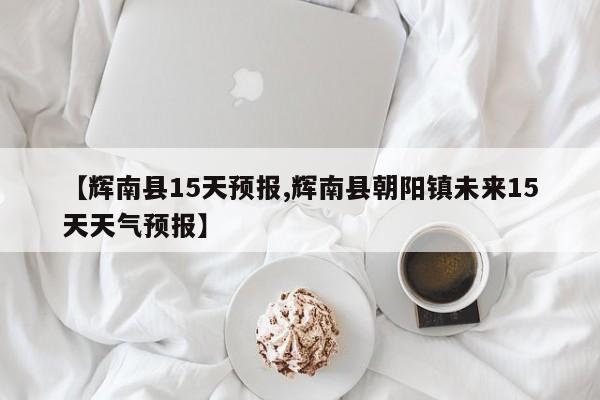 【辉南县15天预报,辉南县朝阳镇未来15天天气预报】