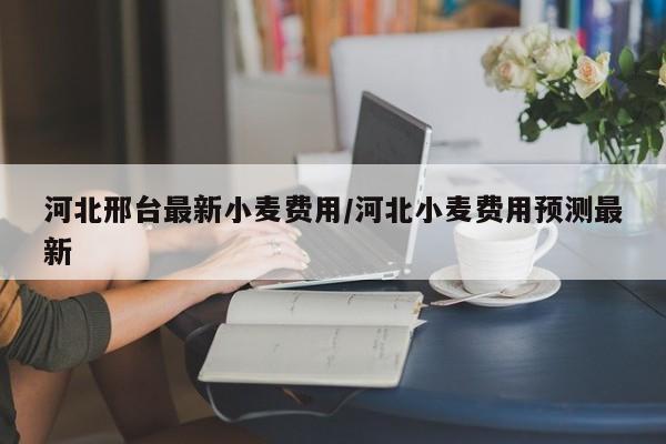 河北邢台最新小麦费用/河北小麦费用预测最新