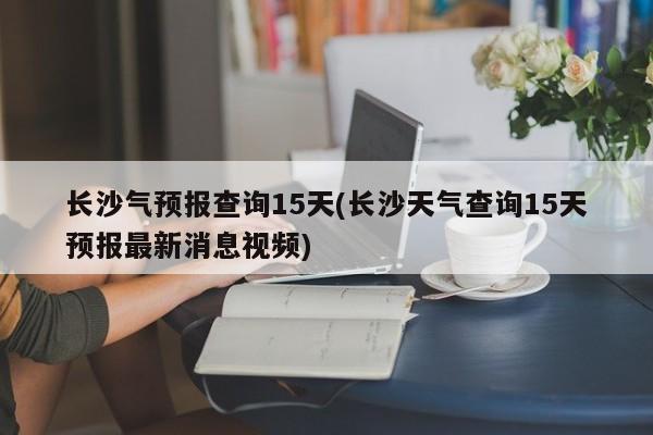 长沙气预报查询15天(长沙天气查询15天预报最新消息视频)
