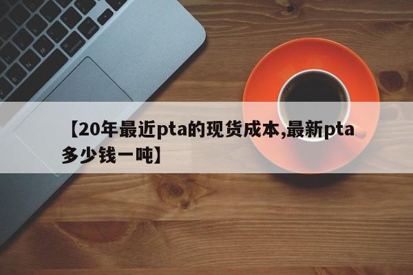 【20年最近pta的现货成本,最新pta多少钱一吨】