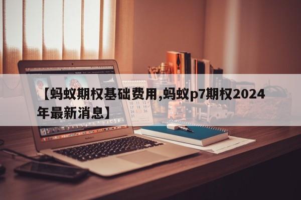 【蚂蚁期权基础费用,蚂蚁p7期权2024年最新消息】