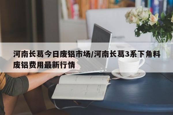 河南长葛今日废铝市场/河南长葛3系下角料废铝费用最新行情