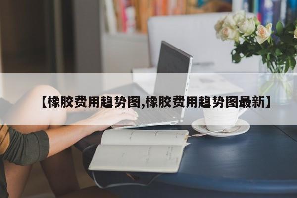 【橡胶费用趋势图,橡胶费用趋势图最新】