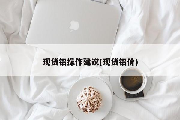 现货铝操作建议(现货铝价)