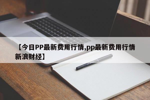 【今日PP最新费用行情,pp最新费用行情新浪财经】