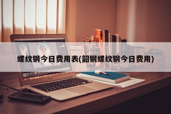 螺纹钢今日费用表(韶钢螺纹钢今日费用)