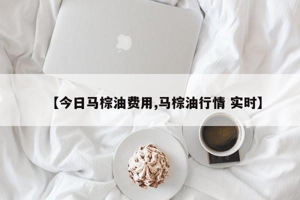 【今日马棕油费用,马棕油行情 实时】