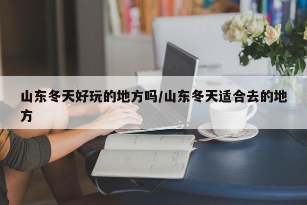 山东冬天好玩的地方吗/山东冬天适合去的地方