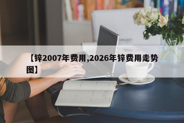 【锌2007年费用,2026年锌费用走势图】