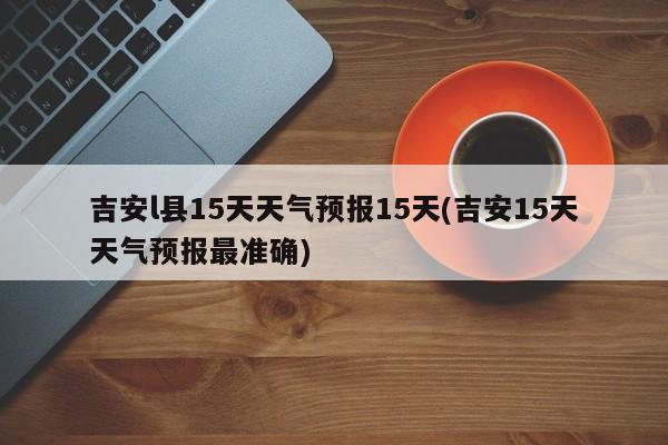 吉安l县15天天气预报15天(吉安15天天气预报最准确)