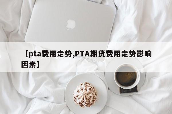 【pta费用走势,PTA期货费用走势影响因素】