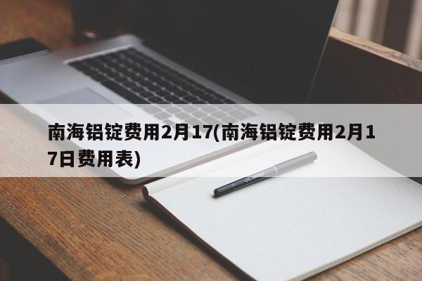 南海铝锭费用2月17(南海铝锭费用2月17日费用表)