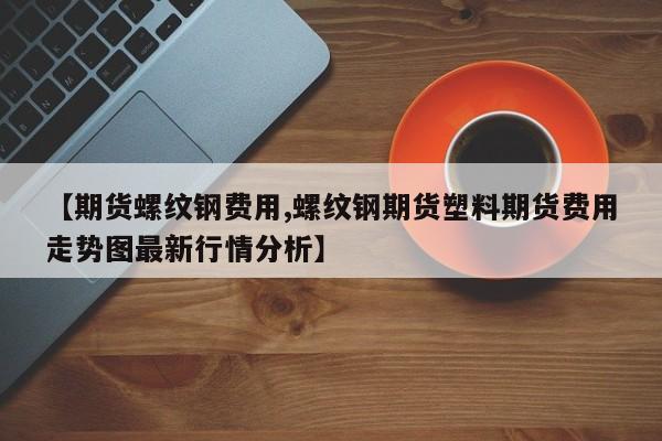 【期货螺纹钢费用,螺纹钢期货塑料期货费用走势图最新行情分析】