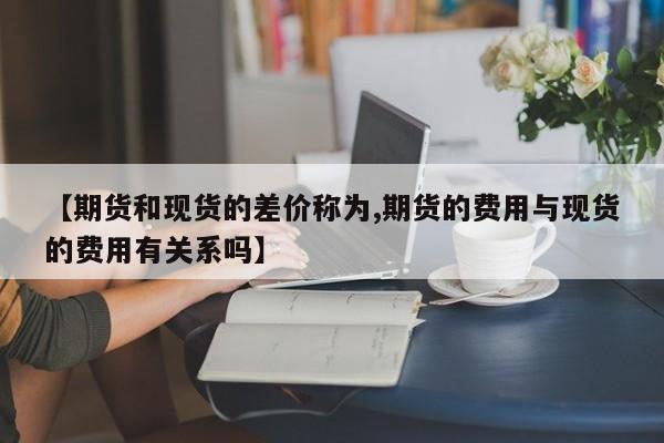 【期货和现货的差价称为,期货的费用与现货的费用有关系吗】