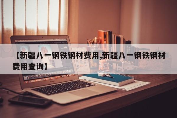 【新疆八一钢铁钢材费用,新疆八一钢铁钢材费用查询】