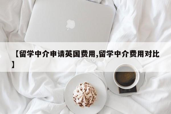 【留学中介申请英国费用,留学中介费用对比】