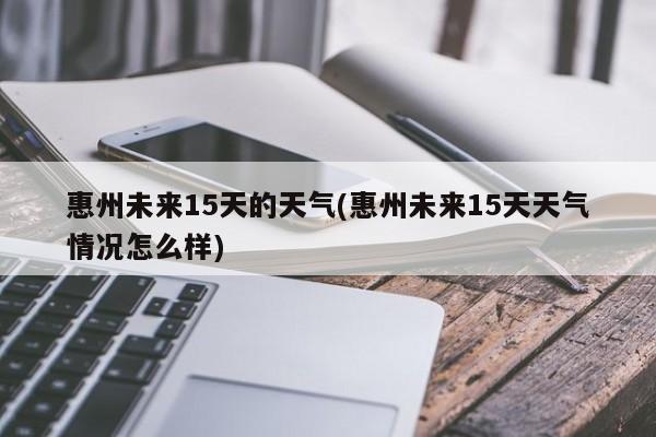 惠州未来15天的天气(惠州未来15天天气情况怎么样)