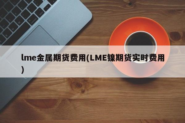 lme金属期货费用(LME镍期货实时费用)