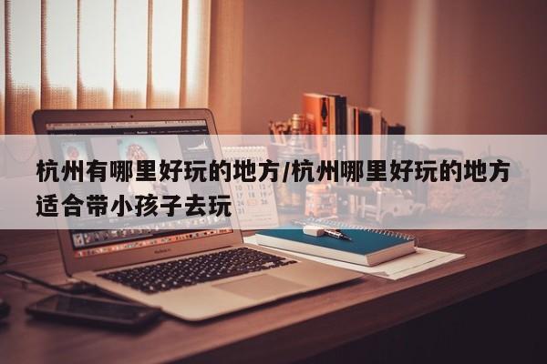 杭州有哪里好玩的地方/杭州哪里好玩的地方适合带小孩子去玩