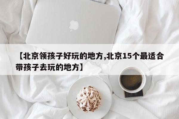 【北京领孩子好玩的地方,北京15个最适合带孩子去玩的地方】