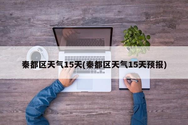 秦都区天气15天(秦都区天气15天预报)