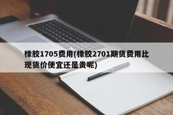 橡胶1705费用(橡胶2701期货费用比现货价便宜还是贵呢)