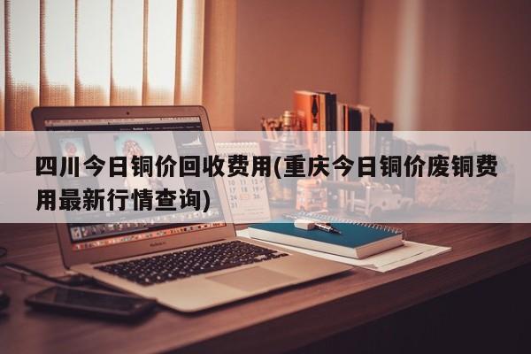 四川今日铜价回收费用(重庆今日铜价废铜费用最新行情查询)