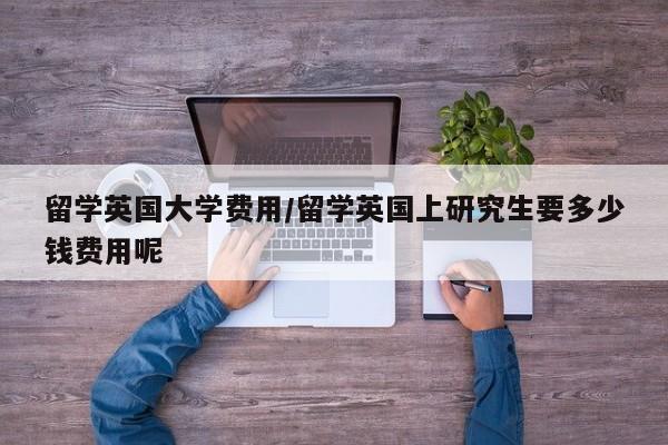 留学英国大学费用/留学英国上研究生要多少钱费用呢