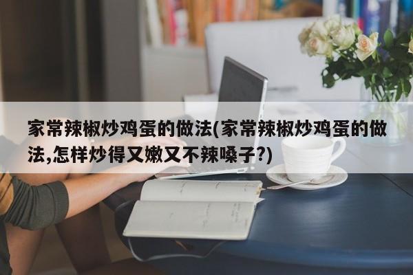 家常辣椒炒鸡蛋的做法(家常辣椒炒鸡蛋的做法,怎样炒得又嫩又不辣嗓子?)
