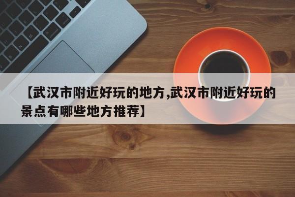 【武汉市附近好玩的地方,武汉市附近好玩的景点有哪些地方推荐】