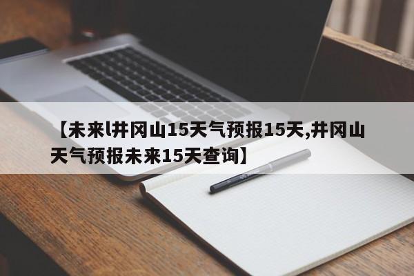 【未来l井冈山15天气预报15天,井冈山天气预报未来15天查询】