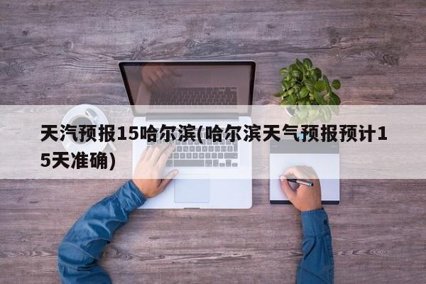 天汽预报15哈尔滨(哈尔滨天气预报预计15天准确)