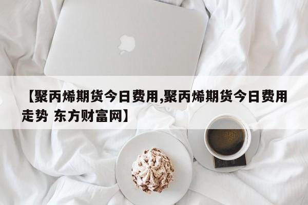 【聚丙烯期货今日费用,聚丙烯期货今日费用走势 东方财富网】