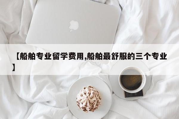 【船舶专业留学费用,船舶最舒服的三个专业】