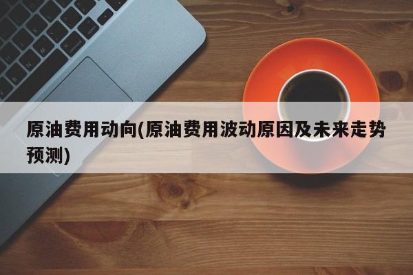 原油费用动向(原油费用波动原因及未来走势预测)