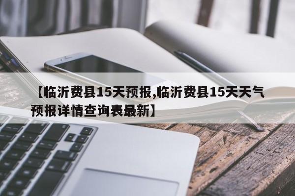 【临沂费县15天预报,临沂费县15天天气预报详情查询表最新】