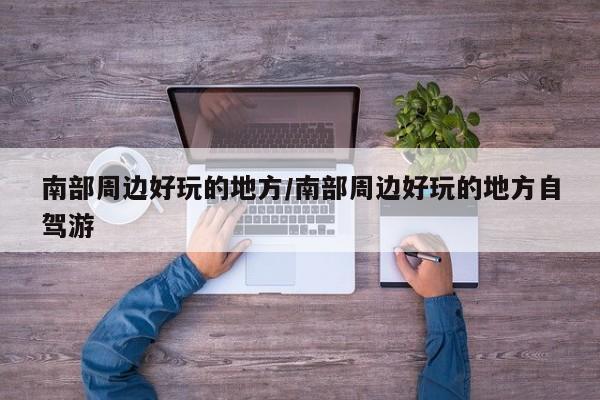 南部周边好玩的地方/南部周边好玩的地方自驾游