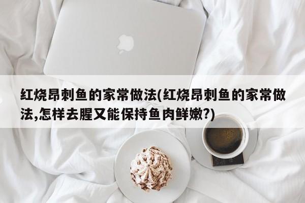 红烧昂刺鱼的家常做法(红烧昂刺鱼的家常做法,怎样去腥又能保持鱼肉鲜嫩?)