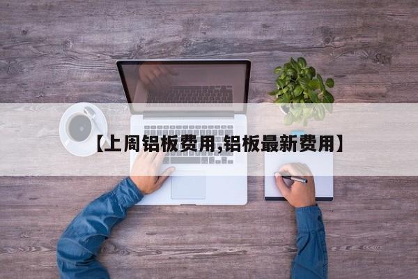 【上周铝板费用,铝板最新费用】