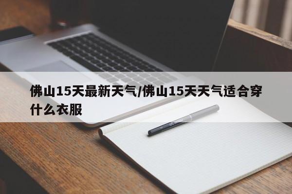 佛山15天最新天气/佛山15天天气适合穿什么衣服