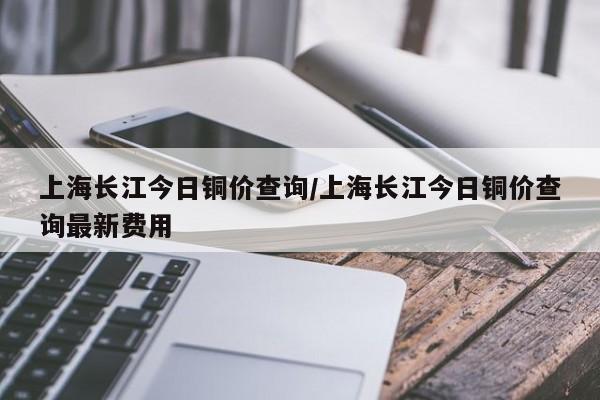 上海长江今日铜价查询/上海长江今日铜价查询最新费用