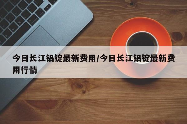 今日长江铝锭最新费用/今日长江铝锭最新费用行情