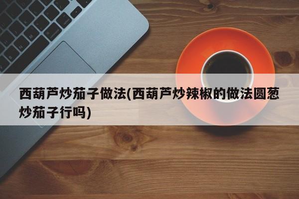 西葫芦炒茄子做法(西葫芦炒辣椒的做法圆葱炒茄子行吗)