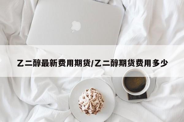 乙二醇最新费用期货/乙二醇期货费用多少